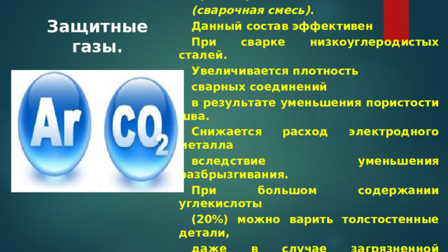 Аргон и углекислота Ar + CO2 (сварочная смесь) . Данный состав эффективен При сварке низкоуглеродистых сталей. Увеличивается плотность сварных соединений в результате уменьшения пористости шва. Снижается расход электродного металла вследствие уменьшения разбрызгивания. При большом содержании углекислоты (20%) можно варить толстостенные детали, даже в случае загрязненной поверхности. Защитные газы.