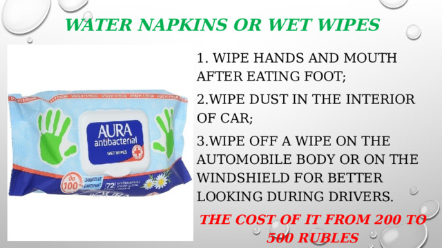 Water napkins or wet wipes 1. wipe hands and mouth after eating foot; 2.wipe dust in the interior of car; 3.wipe off a wipe on the automobile body or on the windshield for better looking during drivers. The cost of it from 200 to 500 rubles