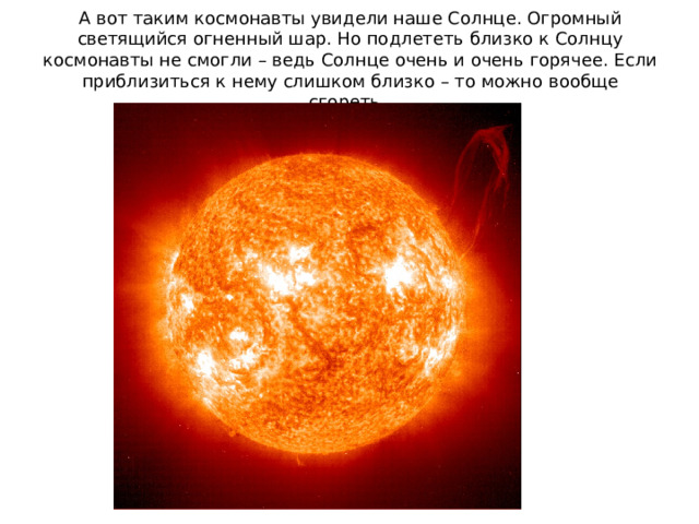 А вот таким космонавты увидели наше Солнце. Огромный светящийся огненный шар. Но подлететь близко к Солнцу космонавты не смогли – ведь Солнце очень и очень горячее. Если приблизиться к нему слишком близко – то можно вообще сгореть.