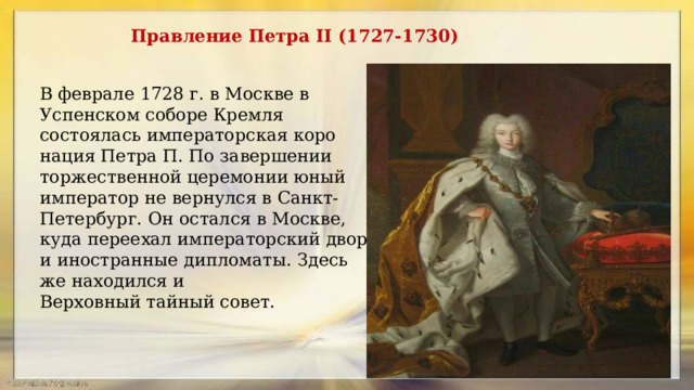 Правление Петра II (1727-1730) В фев­рале 1728 г. в Москве в Успенском соборе Кремля состоялась императорская коро­нация Петра П. По завершении торжест­венной церемонии юный император не вернулся в Санкт-Петербург. Он остался в Москве, куда переехал императорский двор и иностранные дипломаты. Здесь же находился и Верховный тайный совет.