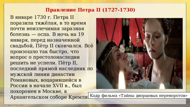 Правление Петра II (1727-1730) В январе 1730 г. Петра II поразила тяжёлая, в то время почти неизлечимая заразная болезнь — оспа. В ночь на 19 января, перед назначенной свадьбой, Пётр II скончался. Всё произошло так быст­ро, что вопрос о престолонаследии решить не успели. Пётр II, последний прямой наследник по мужской линии династии Романовых, воцарившей­ся в России в начале XVII в., был похоронен в Москве, в Архангельском со­боре Кремля. Кадр фильма «Тайны дворцовых переворотов» 