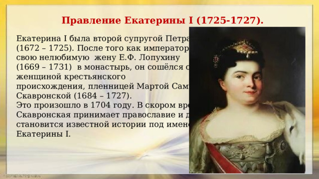 Правление Екатерины I (1725-1727). Екатерина I была второй супругой Петра I (1672 – 1725). После того как император заключил свою нелюбимую  жену Е.Ф. Лопухину (1669 – 1731) в монастырь, он сошёлся с женщиной крестьянского происхождения, пленницей Мартой Самуиловной Скавронской (1684 – 1727). Это произошло в 1704 году. В скором времени Скавронская принимает православие и далее становится известной истории под именем Екатерины I.