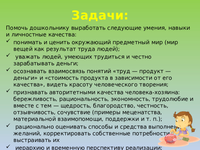 Задачи: Помочь дошкольнику выработать следующие умения, навыки и личностные качества: понимать и ценить окружающий предметный мир (мир вещей как результат труда людей);  уважать людей, умеющих трудиться и честно зарабатывать деньги; осознавать взаимосвязь понятий «труд — продукт — деньги» и «стоимость продукта в зависимости от его качества», видеть красоту человеческого творения; признавать авторитетными качества человека-хозяина: бережливость, рациональность, экономность, трудолюбие и вместе с тем — щедрость, благородство, честность, отзывчивость, сочувствие (примеры меценатства, материальной взаимопомощи, поддержки и т. п.);  рационально оценивать способы и средства выполнения желаний, корректировать собственные потребности, выстраивать их  иерархию и временную перспективу реализации;  применять полученные умения и навыки в реальных  жизненных ситуациях.