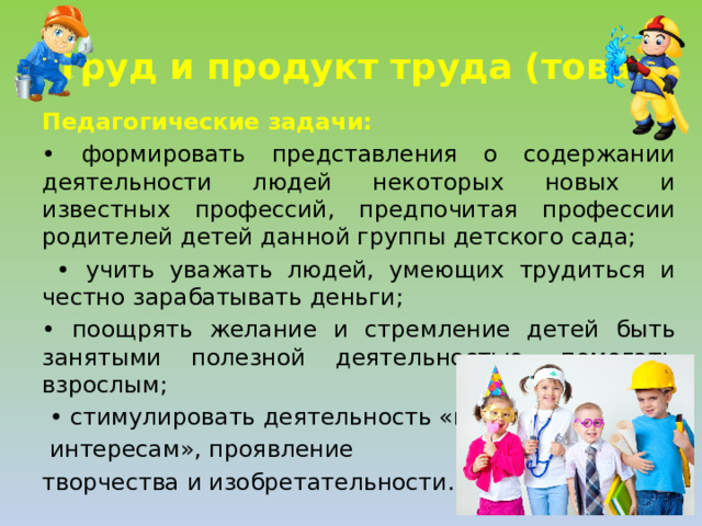 Труд и продукт труда (товар) Педагогические задачи: • формировать представления о содержании деятельности людей некоторых новых и известных профессий, предпочитая профессии родителей детей данной группы детского сада; • учить уважать людей, умеющих трудиться и честно зарабатывать деньги; • поощрять желание и стремление детей быть занятыми полезной деятельностью, помогать взрослым; • стимулировать деятельность «по  интересам», проявление творчества и изобретательности.