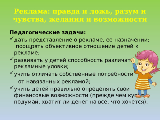 Реклама: правда и ложь, разум и чувства, желания и возможности Педагогические задачи: дать представление о рекламе, ее назначении; поощрять объективное отношение детей к рекламе; развивать у детей способность различать рекламные уловки; учить отличать собственные потребности  от навязанных рекламой;