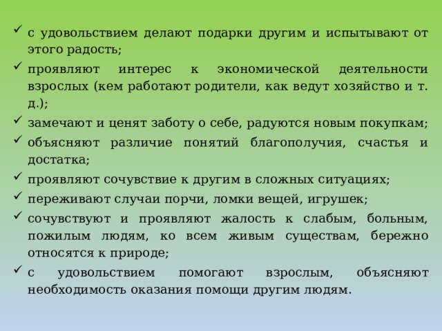 с удовольствием делают подарки другим и испытывают от этого радость; проявляют интерес к экономической деятельности взрослых (кем работают родители, как ведут хозяйство и т. д.); замечают и ценят заботу о себе, радуются новым покупкам; объясняют различие понятий благополучия, счастья и достатка; проявляют сочувствие к другим в сложных ситуациях; переживают случаи порчи, ломки вещей, игрушек; сочувствуют и проявляют жалость к слабым, больным, пожилым людям, ко всем живым существам, бережно относятся к природе; с удовольствием помогают взрослым, объясняют необходимость оказания помощи другим людям.