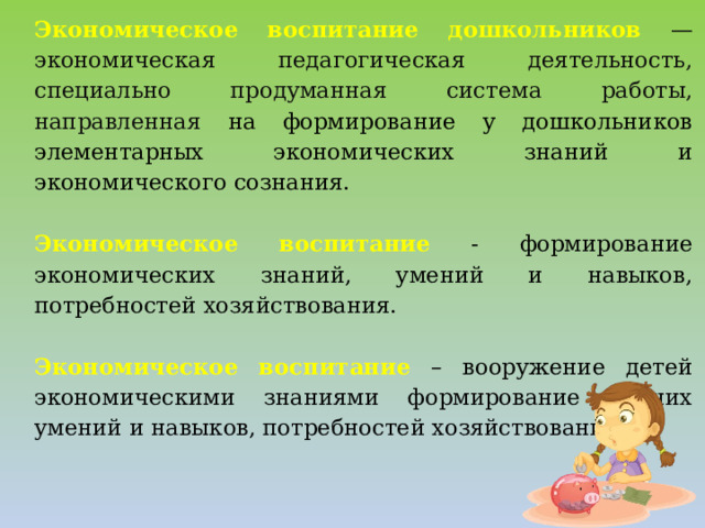 Экономическое воспитание дошкольников  — экономическая педагогическая деятельность, специально продуманная система работы, направленная на формирование у дошкольников элементарных экономических знаний и экономического сознания. Экономическое воспитание - формирование экономических знаний, умений и навыков, потребностей хозяйствования. Экономическое воспитание  – вооружение детей экономическими знаниями формирование у них умений и навыков, потребностей хозяйствования.