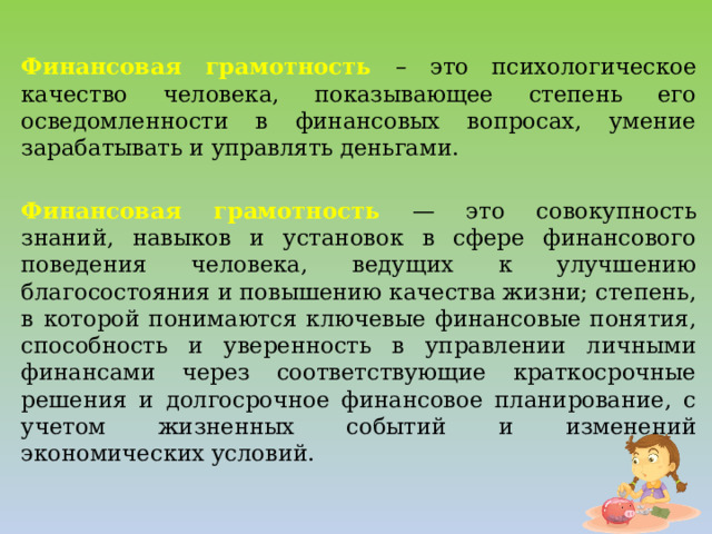 Финансовая грамотность – это психологическое качество человека, показывающее степень его осведомленности в финансовых вопросах, умение зарабатывать и управлять деньгами. Финансовая грамотность — это совокупность знаний, навыков и установок в сфере финансового поведения человека, ведущих к улучшению благосостояния и повышению качества жизни; степень, в которой понимаются ключевые финансовые понятия, способность и уверенность в управлении личными финансами через соответствующие краткосрочные решения и долгосрочное финансовое планирование, с учетом жизненных событий и изменений экономических условий.