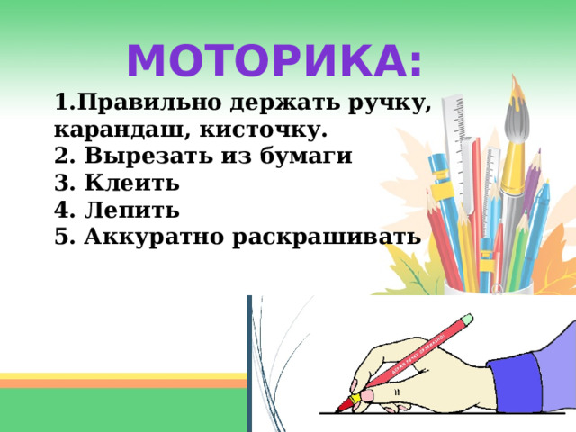 МОТОРИКА: 1.Правильно держать ручку, карандаш, кисточку. 2. Вырезать из бумаги 3. Клеить 4. Лепить 5. Аккуратно раскрашивать