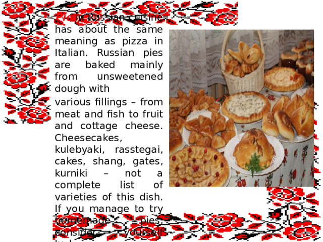 Pie in Russian cuisine has about the same meaning as pizza in Italian. Russian pies are baked mainly from unsweetened dough with various fillings – from meat and fish to fruit and cottage cheese. Cheesecakes, kulebyaki, rasstegai, cakes, shang, gates, kurniki – not a complete list of varieties of this dish. If you manage to try homemade pies, consider yourself lucky .