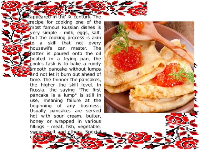 Pancakes are the oldest dish of Russian cuisine, which appeared in the IX century. The recipe for cooking one of the most famous Russian dishes is very simple - milk, eggs, salt, but the cooking process is akin to a skill that not every housewife can master. The batter is poured onto the oil heated in a frying pan, the cook's task is to bake a ruddy smooth pancake without lumps and not let it burn out ahead of time. The thinner the pancakes, the higher the skill level. In Russia, the saying 