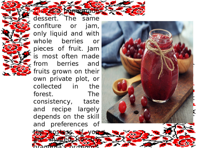 Jam is a homemade dessert. The same confiture or jam, only liquid and with whole berries or pieces of fruit. Jam is most often made from berries and fruits grown on their own private plot, or collected in the forest. The consistency, taste and recipe largely depends on the skill and preferences of the hostess. If you are invited to try grandma's or mom's jam, do not deny yourself this pleasure.