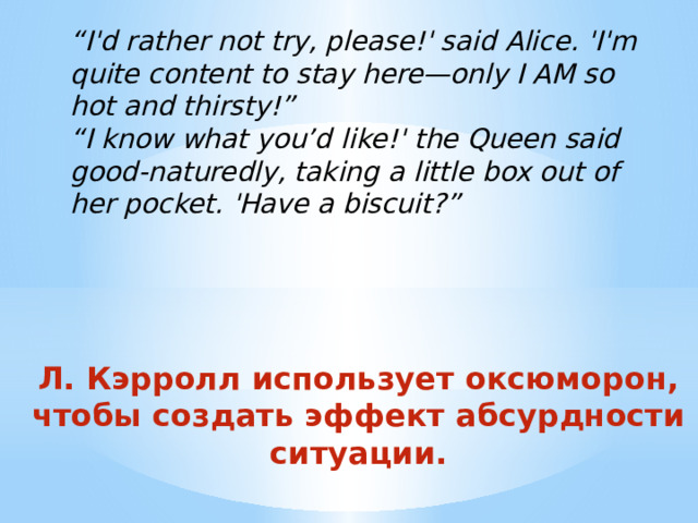 “ I'd rather not try, please!' said Alice. 'I'm quite content to stay here—only I AM so hot and thirsty!”   “ I know what you’d like!' the Queen said good-naturedly, taking a little box out of her pocket. 'Have a biscuit?” Л. Кэрролл использует оксюморон, чтобы создать эффект абсурдности ситуации.