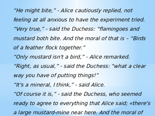 “ He might bite,” - Alice cautiously replied, not feeling at all anxious to have the experiment tried. “ Very true,” - said the Duchess: “flamingoes and mustard both bite. And the moral of that is – “Birds of a feather flock together.” “ Only mustard isn't a bird,” - Alice remarked. “ Right, as usual,” - said the Duchess: “what a clear way you have of putting things!” “ It's a mineral, I think,” - said Alice. “ Of course it is,” - said the Duchess, who seemed ready to agree to everything that Alice said; «there's a large mustard-mine near here. And the moral of that is – “The more there is of mine, the less there is of yours.