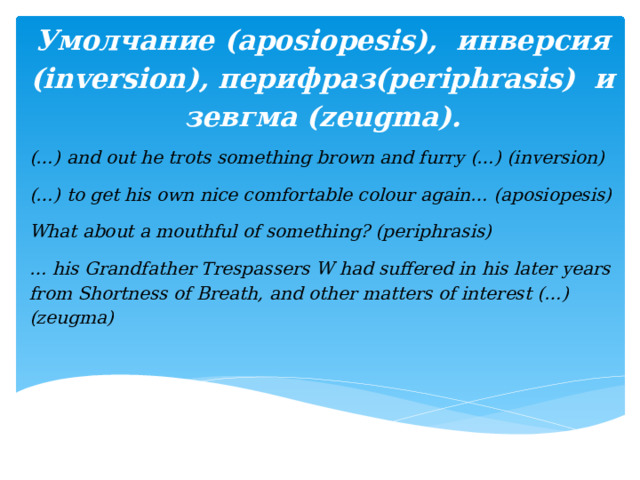 Умолчание (aposiopesis), инверсия (inversion), перифраз(periphrasis) и зевгма (zeugma).   (…) and out he trots something brown and furry (…) (inversion) (…) to get his own nice comfortable colour again… (aposiopesis) What about a mouthful of something? (periphrasis) … his Grandfather Trespassers W had suffered in his later years from Shortness of Breath, and other matters of interest (…) (zeugma)