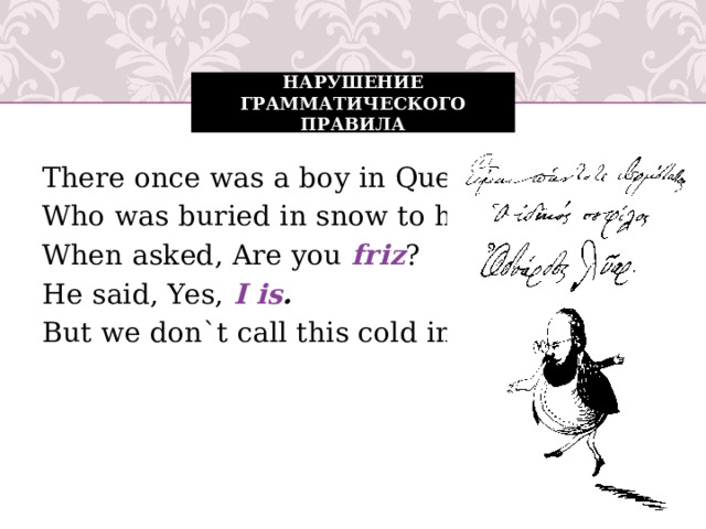 Нарушение грамматического правила There once was a boy in Quebec, Who was buried in snow to his neck. When asked, Are you friz ? He said, Yes, I is . But we don`t call this cold in Quebec.