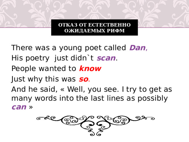 Отказ от естественно ожидаемых рифм There was a young poet called Dan , His poetry just didn`t scan . People wanted to know Just why this was so . And he said, « Well, you see. I try to get as many words into the last lines as possibly can  »