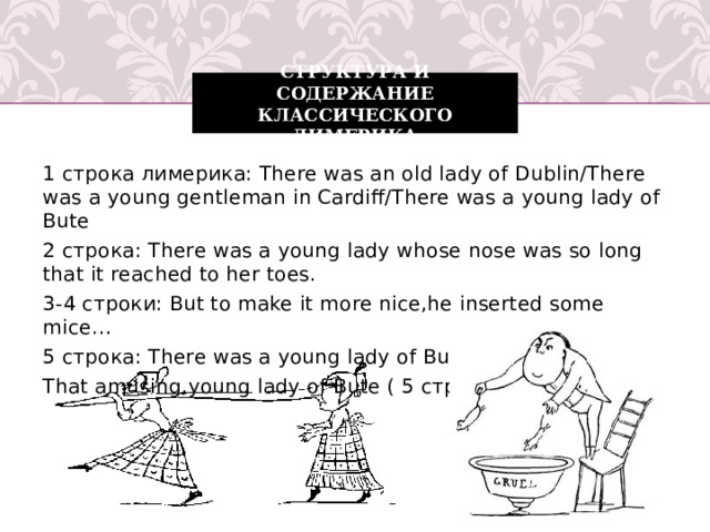 структура и содержание классического лимерика 1 строка лимерика: There was an old lady of Dublin/There was a young gentleman in Cardiff/There was a young lady of Bute 2 строка: There was a young lady whose nose was so long that it reached to her toes. 3-4 строки: But to make it more nice,he inserted some mice… 5 строка: There was a young lady of Bute…( 1 строка ) That amusing,young lady of Bute ( 5 строка )