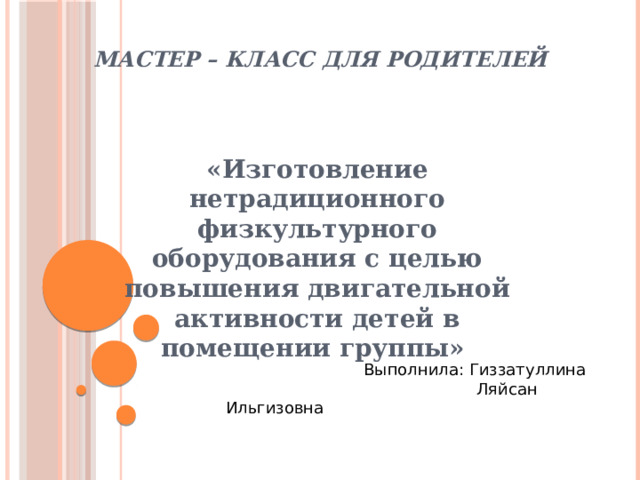 МАСТЕР – КЛАСС ДЛЯ РОДИТЕЛЕЙ «Изготовление нетрадиционного физкультурного оборудования с целью повышения двигательной активности детей в помещении группы»  Выполнила: Гиззатуллина  Ляйсан Ильгизовна