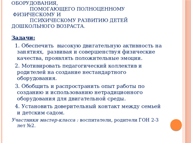 Цель: Расширить предметно-развивающую среду путём  создания нового нетрадиционного оборудования,  помогающего полноценному  физическому и  психическому развитию детей дошкольного возраста . Задачи:   1. Обеспечить  высокую двигательную активность на занятиях,  развивая и совершенствуя физические качества, проявлять положительные эмоции.  2. Мотивировать педагогический коллектив и родителей на создание нестандартного оборудования.  3. Обобщить и распространить опыт работы по созданию и использованию нетрадиционного оборудования для двигательной среды.  4. Установить доверительный контакт между семьей и детским садом. Участники мастер-класса : воспитатели, родители ГОН 2-3 лет №2.