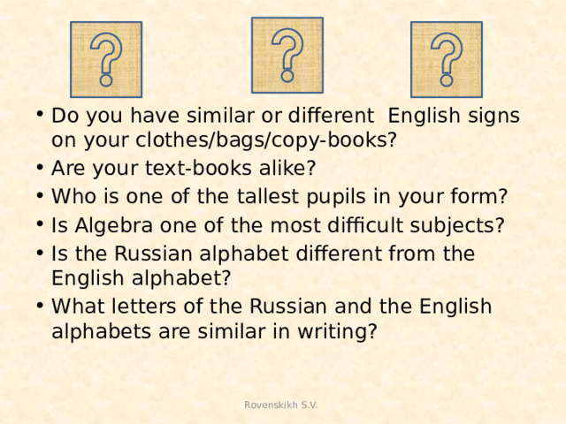 Do you have similar or different English signs on your clothes/bags/copy-books? Are your text-books alike? Who is one of the tallest pupils in your form? Is Algebra one of the most difficult subjects? Is the Russian alphabet different from the English alphabet? What letters of the Russian and the English alphabets are similar in writing?