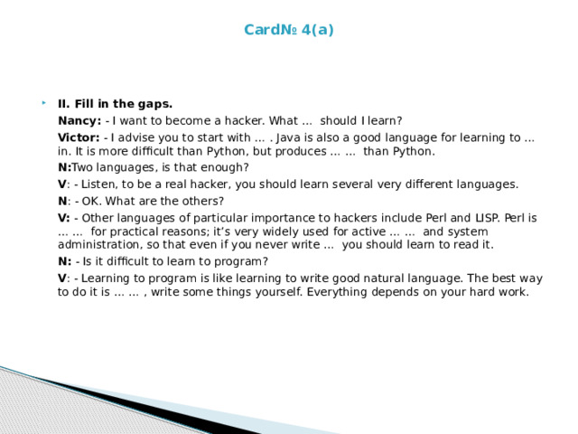 Card№ 4(a)      II. Fill in the gaps.  Nancy: - I want to become a hacker. What … should I learn?  Victor: - I advise you to start with … . Java is also a good language for learning to … in. It is more difficult than Python, but produces … … than Python.  N:­ Two languages, is that enough?  V : - Listen, to be a real hacker, you should learn several very different languages.  N : - OK. What are the others?  V: - Other languages of particular importance to hackers include Perl and LISP. Perl is … … for practical reasons; it’s very widely used for active … … and system administration, so that even if you never write … you should learn to read it.  N: - Is it difficult to learn to program?  V : - Learning to program is like learning to write good natural language. The best way to do it is … … , write some things yourself. Everything depends on your hard work.