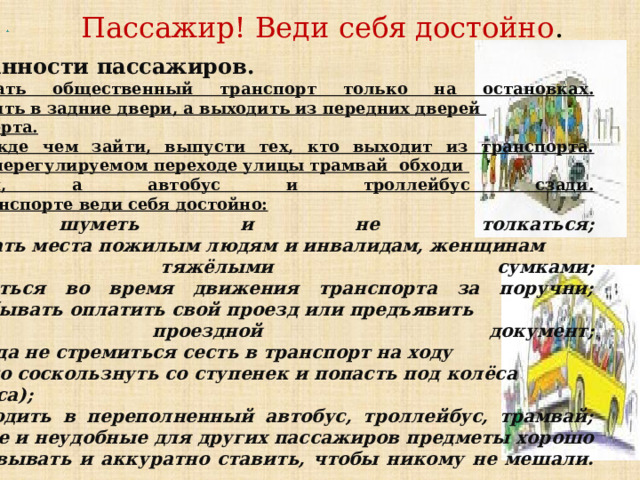 Обязанности пассажиров. Ожидать общественный транспорт только на остановках.  2. Входить в задние двери, а выходить из передних дверей транспорта.  3. Прежде чем зайти, выпусти тех, кто выходит из транспорта.  4. При нерегулируемом переходе улицы трамвай обходи спереди, а автобус и троллейбус сзади.  5. В транспорте веди себя достойно: -не шуметь и не толкаться;  -уступать места пожилым людям и инвалидам, женщинам с тяжёлыми сумками;  -держаться во время движения транспорта за поручни;  -не забывать оплатить свой проезд или предъявить  проездной документ;  -никогда не стремиться сесть в транспорт на ходу  (можно соскользнуть со ступенек и попасть под колёса автобуса);  -не входить в переполненный автобус, троллейбус, трамвай;  -острые и неудобные для других пассажиров предметы хорошо  упаковывать и аккуратно ставить, чтобы никому не мешали.     .    Пассажир! Веди себя достойно .