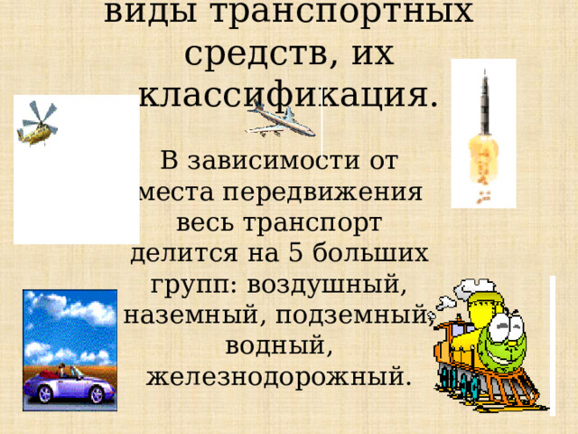 виды транспортных средств, их классификация. В зависимости от места передвижения весь транспорт делится на 5 больших групп: воздушный, наземный, подземный, водный, железнодорожный.