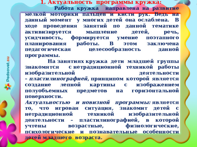 1. Актуальность программы кружка:  Работа кружка направлена на развитие мелкой моторики пальцев и кисти рук. Ведь на данный момент у многих детей она ослаблена. В ходе проведения занятий по данной тематике активизируется мышление детей, речь, усидчивость, формируется умение поэтапного планирования работы. В этом заключена педагогическая целесообразность данной программы.  На занятиях кружка дети младшей группы знакомятся с нетрадиционной техникой работы изобразительной деятельности –  пластилинографией , принципом которой является создание лепной картины с изображением полуобъемных предметов на горизонтальной поверхности. Актуальностью и новизной программы:  является то, что игровая ситуация, знакомит детей с нетрадиционной техникой изобразительной деятельности – пластилинографией, в которой учтены возрастные, физиологические, психологические и познавательные особенности детей младшего возраста.