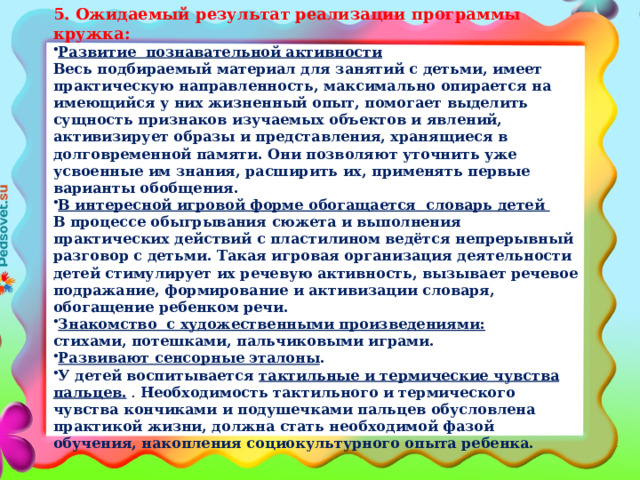 5. Ожидаемый результат реализации программы кружка: Развитие познавательной активности Весь подбираемый материал для занятий с детьми, имеет практическую направленность, максимально опирается на имеющийся у них жизненный опыт, помогает выделить сущность признаков изучаемых объектов и явлений, активизирует образы и представления, хранящиеся в долговременной памяти. Они позволяют уточнить уже усвоенные им знания, расширить их, применять первые варианты обобщения. В интересной игровой форме обогащается словарь детей В процессе обыгрывания сюжета и выполнения практических действий с пластилином ведётся непрерывный разговор с детьми. Такая игровая организация деятельности детей стимулирует их речевую активность, вызывает речевое подражание, формирование и активизации словаря, обогащение ребенком речи. Знакомство с художественными произведениями: стихами, потешками, пальчиковыми играми.