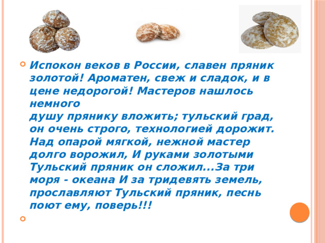 Испокон веков в России, славен пряник золотой! Ароматен, свеж и сладок, и в цене недорогой! Мастеров нашлось немного  душу прянику вложить; тульский град, он очень строго, технологией дорожит.  Над опарой мягкой, нежной мастер долго ворожил, И руками золотыми Тульский пряник он сложил...За три моря - океана И за тридевять земель, прославляют Тульский пряник, песнь поют ему, поверь!!!  