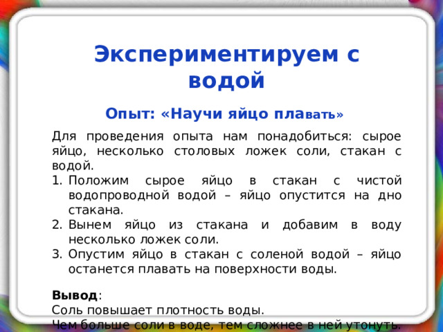 Экспериментируем с водой   Опыт: «Научи яйцо пла вать»  Для проведения опыта нам понадобиться: сырое яйцо, несколько столовых ложек соли, стакан с водой. Положим сырое яйцо в стакан с чистой водопроводной водой – яйцо опустится на дно стакана. Вынем яйцо из стакана и добавим в воду несколько ложек соли. Опустим яйцо в стакан с соленой водой – яйцо останется плавать на поверхности воды. Вывод : Соль повышает плотность воды. Чем больше соли в воде, тем сложнее в ней утонуть.