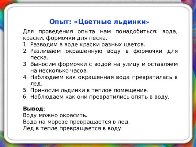 Опыт: «Цветные льдинки »  Для проведения опыта нам понадобиться: вода, краски, формочки для песка. Разводим в воде краски разных цветов. Разливаем окрашенную воду в формочки для песка. Выносим формочки с водой на улицу и оставляем на несколько часов. Наблюдаем как окрашенная вода превратилась в лед. Приносим льдинки в теплое помещение. Наблюдаем как они превратились опять в воду. Вывод : Воду можно окрасить. Вода на морозе превращается в лед. Лед в тепле превращается в воду.