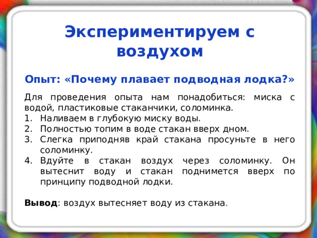 Экспериментируем с воздухом     Опыт: «Почему плавает подводная лодка?»   Для проведения опыта нам понадобиться: миска с водой, пластиковые стаканчики, соломинка. Наливаем в глубокую миску воды. Полностью топим в воде стакан вверх дном. Слегка приподняв край стакана просуньте в него соломинку. Вдуйте в стакан воздух через соломинку. Он вытеснит воду и стакан поднимется вверх по принципу подводной лодки. Вывод : воздух вытесняет воду из стакана .