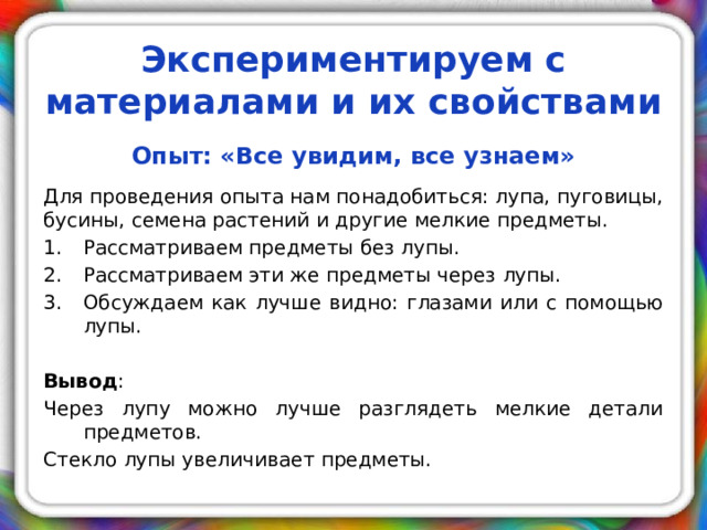 Экспериментируем с материалами и их свойствами Опыт: «Все увидим, все узнаем»  Для проведения опыта нам понадобиться: лупа, пуговицы, бусины, семена растений и другие мелкие предметы. Рассматриваем предметы без лупы. Рассматриваем эти же предметы через лупы. Обсуждаем как лучше видно: глазами или с помощью лупы. Вывод : Через лупу можно лучше разглядеть мелкие детали предметов. Стекло лупы увеличивает предметы.