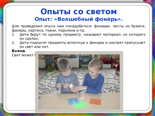 Опыты со светом Опыт: «Волшебный фонарь».  Для проведения опыта нам понадобиться: фонарик, листы из бумаги, фанеры, картона, ткани, поролона и пр. Дети берут по одному предмету, называют материал, из которого он сделан. Дети подносят предметы вплотную к фонарю и смотрят пропускает он свет или нет. Вывод : Свет может проходить сквозь предметы.