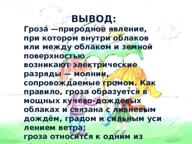 ВЫВОД: Гроза́ —природное явление, при котором внутри облаков или между облаком и земной поверхностью возникают электрические разряды — молнии, сопровождаемые громом. Как правило, гроза образуется в мощных кучево-дождевых облаках и связана с ливневым дождём, градом и сильным усилением ветра; гроза относится к одним из самых опасных для человека природных явлений.