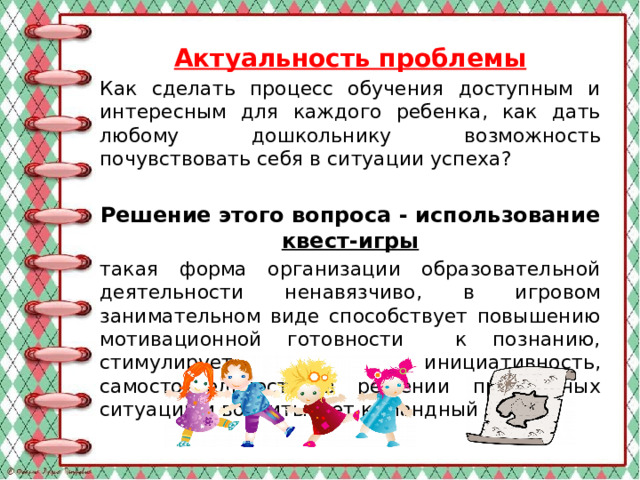 Актуальность проблемы Как сделать процесс обучения доступным и интересным для каждого ребенка, как дать любому дошкольнику возможность почувствовать себя в ситуации успеха? Решение этого вопроса - использование квест-игры такая форма организации образовательной деятельности ненавязчиво, в игровом занимательном виде способствует повышению мотивационной готовности к познанию, стимулирует инициативность, самостоятельность в решении проблемных ситуаций и воспитывает командный дух.