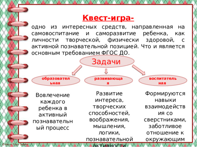 Квест-игра- одно из интересных средств, направленная на самовоспитание и саморазвитие ребенка, как личности творческой, физически здоровой, с активной познавательной позицией. Что и является основным требованием ФГОС ДО.    Задачи  образовательная  развивающая  воспитательная  Развитие интереса, творческих способностей, воображения, мышления, логики, познавательной активности Формируются навыки взаимодействия со сверстниками, заботливое отношение к окружающим Вовлечение каждого ребенка в активный познавательный процесс