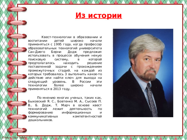 Из истории  Квест-технологии в образовании и воспитании детей широко начали применяться с 1995 года, когда профессор образовательных технологий университета Сан-Диего Берни Додж предложил использовать в процессе обучения некую поисковую систему, в которой предполагалось находить решение поставленной задачи с прохождением промежуточных стадий, на каждой из которых требовалось 3 выполнить какое-то действие или найти ключ для выхода на следующий уровень. В России эти технологии более широко начали применяться в 2013 году.  По мнению многих ученых, таких как, Быховский Я. С., Бовтенко М. А., Сысоев П. В., Б. Додж, Т. Марч в основе квест технологий лежит деятельность по формированию информационных и коммуникативных компетентностей дошкольников.