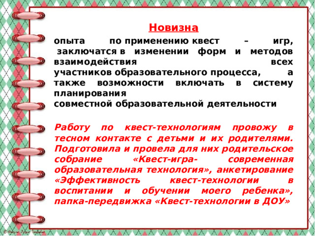 Новизна опыта по применению квест – игр,  заключатся в изменении форм и методов взаимодействия всех участников образовательного процесса, а также возможности включать в систему планирования совместной образовательной деятельности Работу по квест-технологиям провожу в тесном контакте с детьми и их родителями. Подготовила и провела для них родительское собрание «Квест-игра- современная образовательная технология», анкетирование «Эффективность квест-технологии в воспитании и обучении моего ребенка», папка-передвижка «Квест-технологии в ДОУ»