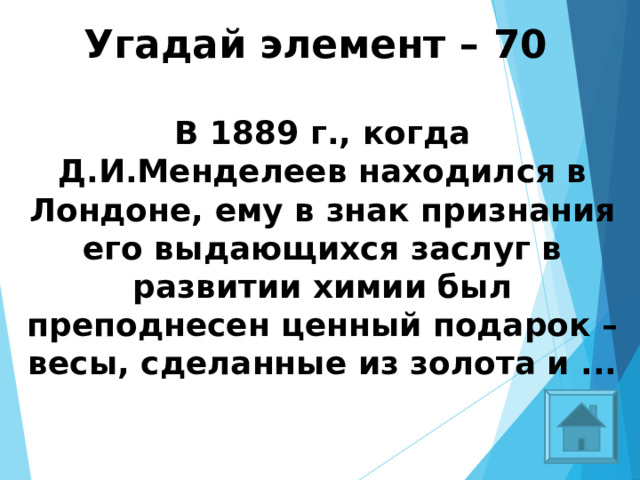 Угадай элемент – 70   В 1889 г., когда Д.И.Менделеев находился в Лондоне, ему в знак признания его выдающихся заслуг в развитии химии был преподнесен ценный подарок – весы, сделанные из золота и ...