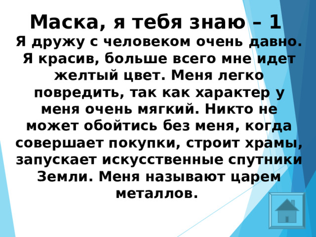 Маска, я тебя знаю – 1 Я дружу с человеком очень давно. Я красив, больше всего мне идет желтый цвет. Меня легко повредить, так как характер у меня очень мягкий. Никто не может обойтись без меня, когда совершает покупки, строит храмы, запускает искусственные спутники Земли. Меня называют царем металлов.