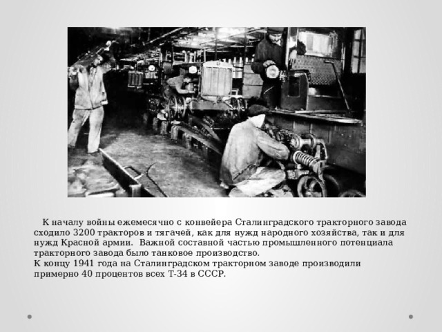 К началу войны ежемесячно с конвейера Сталинградского тракторного завода сходило 3200 тракторов и тягачей, как для нужд народного хозяйства, так и для нужд Красной армии. Важной составной частью промышленного потенциала тракторного завода было танковое производство. К концу 1941 года на Сталинградском тракторном заводе производили примерно 40 процентов всех Т-34 в СССР.