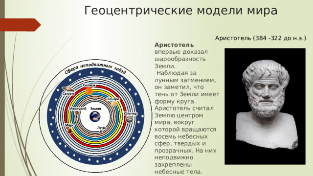 Геоцентрические модели мира Аристотель (384 -322 до н.э.) Аристотель впервые доказал шарообразность Земли.  Наблюдая за лунным затмением, он заметил, что тень от Земли имеет форму круга. Аристотель считал Землю центром мира, вокруг которой вращаются восемь небесных сфер, твердых и прозрачных. На них неподвижно закреплены небесные тела. Дальше расположена сфера неподвижных звезд.