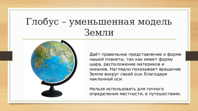 Глобус – уменьшенная модель Земли Даёт правильное представление о форме нашей планеты, так как имеет форму шара, расположение материков и океанов. Наглядно показывает вращение Земли вокруг своей оси, благодаря наклонной оси.   Нельзя использовать для точного определения местности, в путешествиях. 