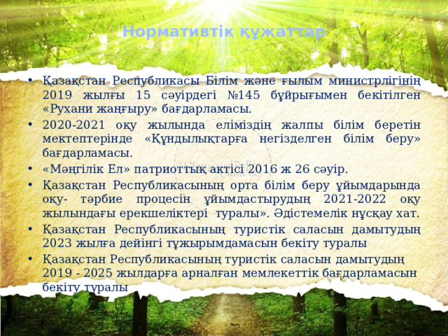 Нормативтік құжаттар Қазақстан Республикасы Білім және ғылым министрлігінің 2019 жылғы 15 сәуірдегі №145 бұйрығымен бекітілген «Рухани жаңғыру» бағдарламасы. 2020-2021 оқу жылында еліміздің жалпы білім беретін мектептерінде «Құндылықтарға негізделген білім беру» бағдарламасы. «Мәңгілік Ел» патриоттық актісі 2016 ж 26 сәуір. Қазақстан Республикасының орта білім беру ұйымдарында оқу- тәрбие процесін ұйымдастырудың 2021-2022 оқу жылындағы ерекшеліктері туралы». Әдістемелік нұсқау хат. Қазақстан Республикасының туристік саласын дамытудың 2023 жылға дейінгі тұжырымдамасын бекіту туралы Қазақстан Республикасының туристік саласын дамытудың 2019 - 2025 жылдарға арналған мемлекеттік бағдарламасын бекіту туралы