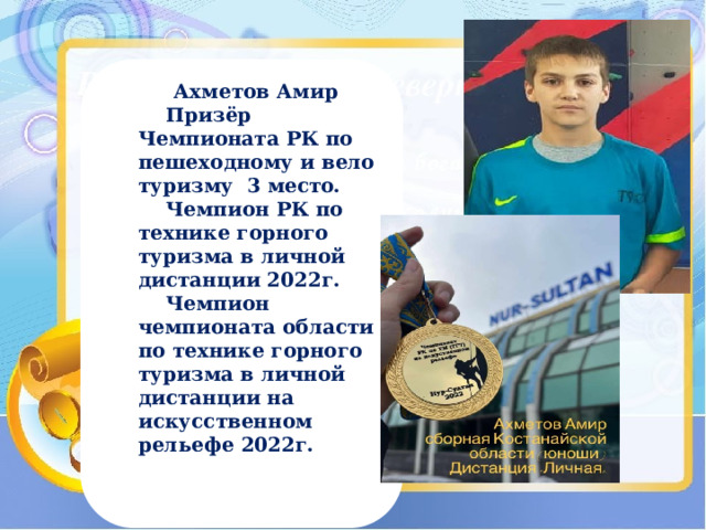 Ахметов Амир  Призёр Чемпионата РК по пешеходному и вело туризму 3 место.  Чемпион РК по технике горного туризма в личной дистанции 2022г.  Чемпион чемпионата области по технике горного туризма в личной дистанции на искусственном рельефе 2022г.