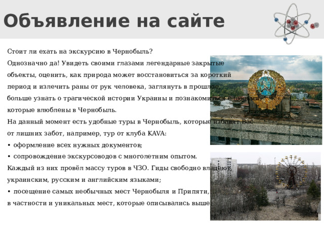 Объявление на сайте Стоит ли ехать на экскурсию в Чернобыль? Однозначно да! Увидеть своими глазами легендарные закрытые объекты, оценить, как природа может восстановиться за короткий период и излечить раны от рук человека, заглянуть в прошлое, больше узнать о трагической истории Украины и познакомиться с людьми, которые влюблены в Чернобыль. На данный момент есть удобные туры в Чернобыль, которые избавят Вас от лишних забот, например, тур от клуба KAVA: •  оформление всех нужных документов; •  сопровождение экскурсоводов с многолетним опытом. Каждый из них провёл массу туров в ЧЗО. Гиды свободно владеют, украинским, русским и английским языками; •  посещение самых необычных мест Чернобыля и Припяти, в частности и уникальных мест, которые описывались выше. Учитель зачитывает объявление с сайта и просит ответить на вопрос «Стоит ли ехать на экскурсию в Чернобыль?»