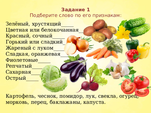 Задание 1  Подберите слово по его признакам:   Зелёный, хрустящий_____ Цветная или белокочанная_____  Красный, сочный_____ Горький или сладкий_____ Жареный с луком_____ Сладкая, оранжевая_____ Фиолетовые_____ Репчатый_____ Сахарная_____ Острый_____ Картофель, чеснок, помидор, лук, свекла, огурец, морковь, перец, баклажаны, капуста.  